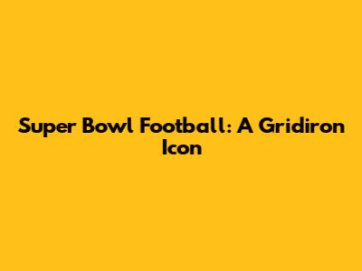 Super Bowl Football: A Gridiron Icon