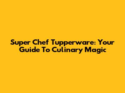 Super Chef Tupperware: Your Guide To Culinary Magic