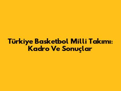 Türkiye Basketbol Milli Takımı: Kadro Ve Sonuçlar