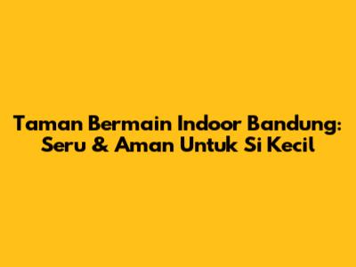 Taman Bermain Indoor Bandung: Seru & Aman Untuk Si Kecil