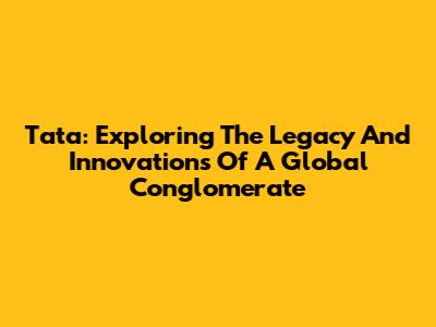 Tata: Exploring The Legacy And Innovations Of A Global Conglomerate