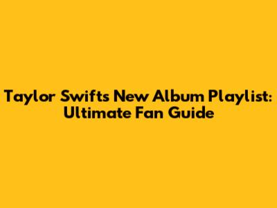 Taylor Swift's New Album Playlist: Ultimate Fan Guide