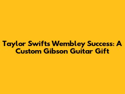 Taylor Swift's Wembley Success: A Custom Gibson Guitar Gift