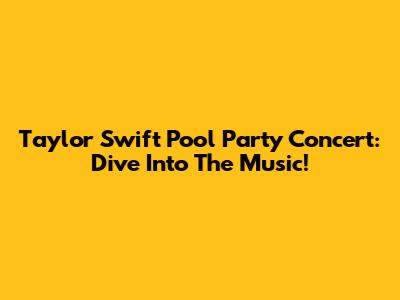 Taylor Swift Pool Party Concert: Dive Into The Music!
