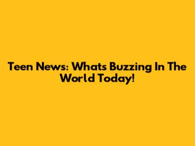 Teen News: What's Buzzing In The World Today!