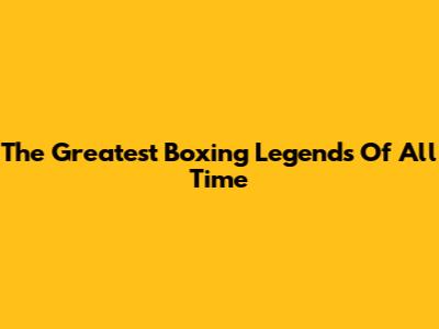 The Greatest Boxing Legends Of All Time