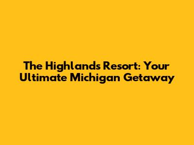 The Highlands Resort: Your Ultimate Michigan Getaway