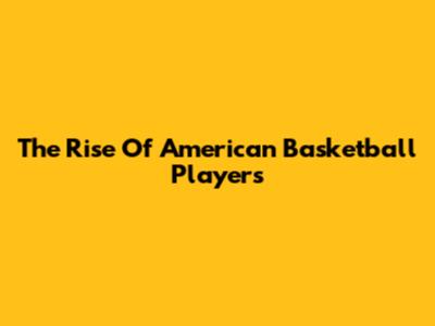 The Rise Of American Basketball Players