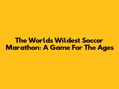 The World's Wildest Soccer Marathon: A Game For The Ages