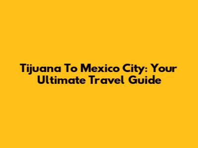 Tijuana To Mexico City: Your Ultimate Travel Guide