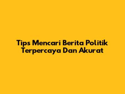 Tips Mencari Berita Politik Terpercaya Dan Akurat