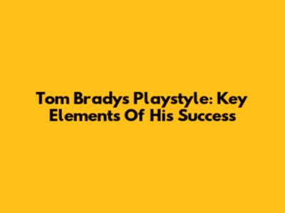 Tom Brady's Playstyle: Key Elements Of His Success