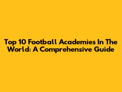 Top 10 Football Academies In The World: A Comprehensive Guide