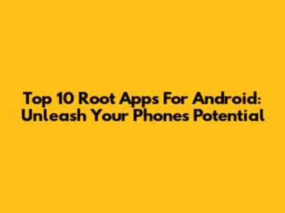 Top 10 Root Apps For Android: Unleash Your Phone's Potential