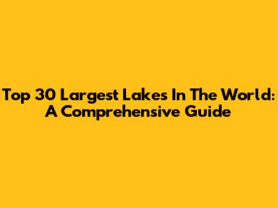 Top 30 Largest Lakes In The World: A Comprehensive Guide