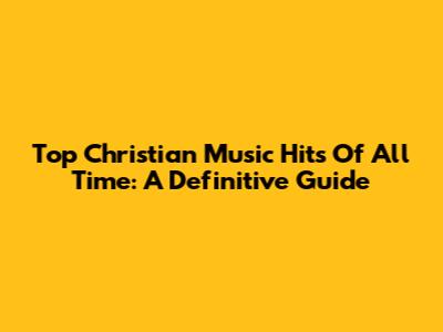Top Christian Music Hits Of All Time: A Definitive Guide