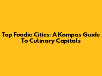 Top Foodie Cities: A Kompas Guide To Culinary Capitals