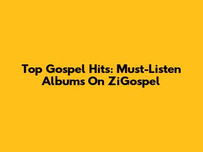 Top Gospel Hits: Must-Listen Albums On ZiGospel