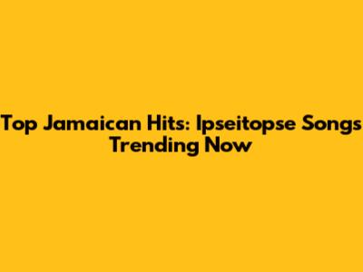 Top Jamaican Hits: Ipseitopse Songs Trending Now