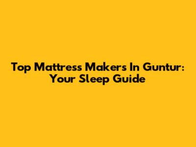 Top Mattress Makers In Guntur: Your Sleep Guide