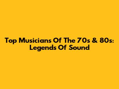 Top Musicians Of The 70s & 80s: Legends Of Sound