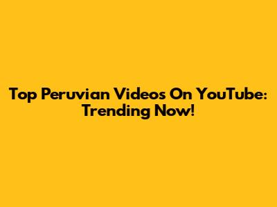 Top Peruvian Videos On YouTube: Trending Now!