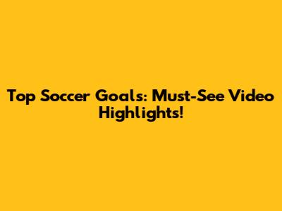 Top Soccer Goals: Must-See Video Highlights!