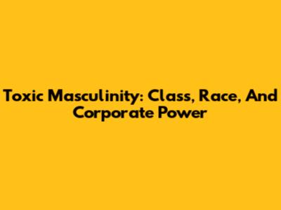 Toxic Masculinity: Class, Race, And Corporate Power