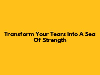 Transform Your Tears Into A Sea Of Strength