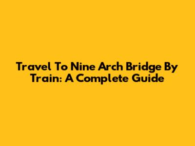 Travel To Nine Arch Bridge By Train: A Complete Guide