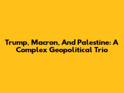 Trump, Macron, And Palestine: A Complex Geopolitical Trio