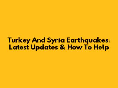 Turkey And Syria Earthquakes: Latest Updates & How To Help