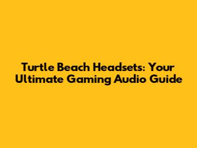 Turtle Beach Headsets: Your Ultimate Gaming Audio Guide