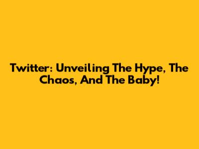 Twitter: Unveiling The Hype, The Chaos, And The Baby!