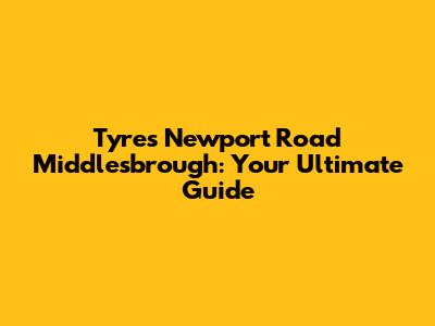 Tyres Newport Road Middlesbrough: Your Ultimate Guide