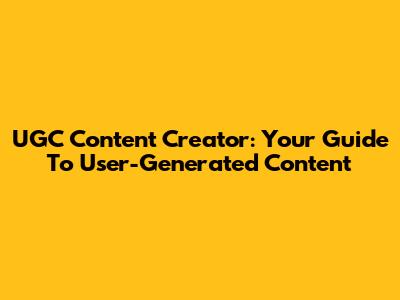 UGC Content Creator: Your Guide To User-Generated Content