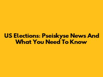 US Elections: Pseiskyse News And What You Need To Know