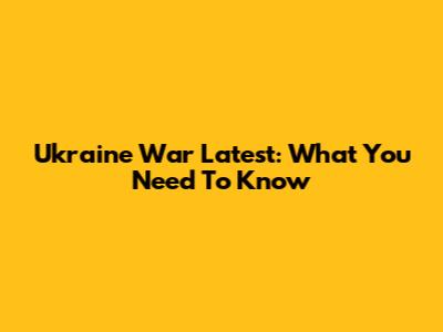 Ukraine War Latest: What You Need To Know
