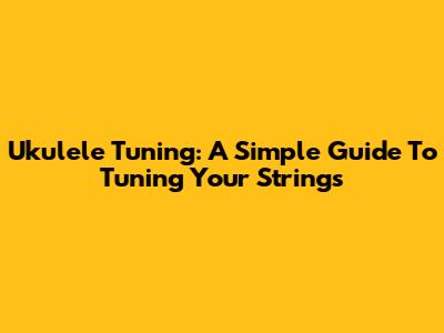 Ukulele Tuning: A Simple Guide To Tuning Your Strings