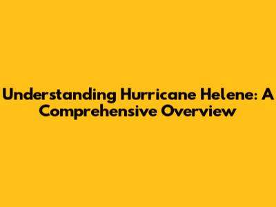 Understanding Hurricane Helene: A Comprehensive Overview