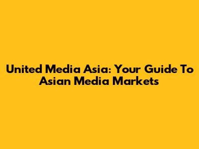 United Media Asia: Your Guide To Asian Media Markets