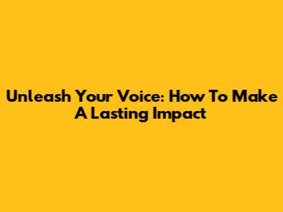 Unleash Your Voice: How To Make A Lasting Impact