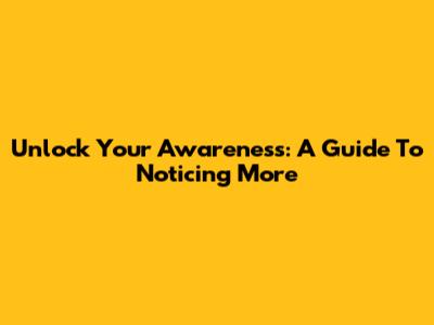 Unlock Your Awareness: A Guide To Noticing More
