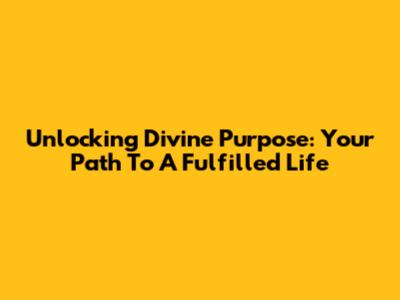 Unlocking Divine Purpose: Your Path To A Fulfilled Life