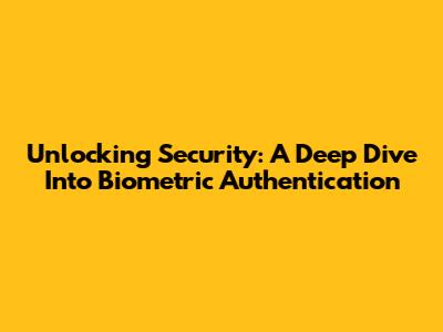 Unlocking Security: A Deep Dive Into Biometric Authentication