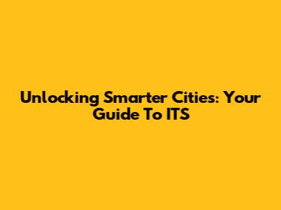 Unlocking Smarter Cities: Your Guide To ITS