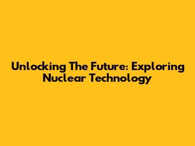 Unlocking The Future: Exploring Nuclear Technology