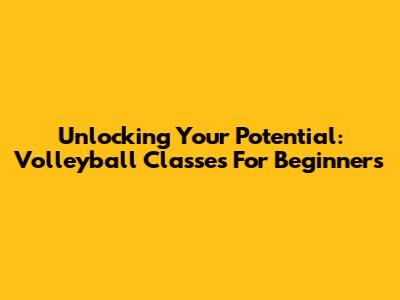 Unlocking Your Potential: Volleyball Classes For Beginners