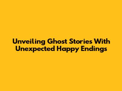 Unveiling Ghost Stories With Unexpected Happy Endings