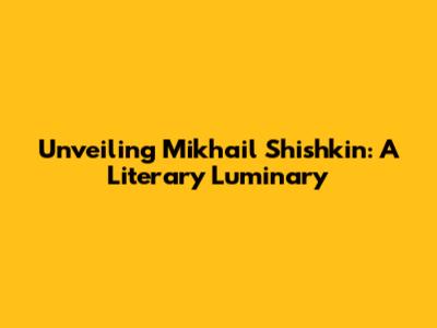 Unveiling Mikhail Shishkin: A Literary Luminary